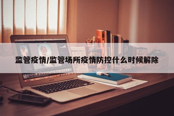 监管疫情/监管场所疫情防控什么时候解除