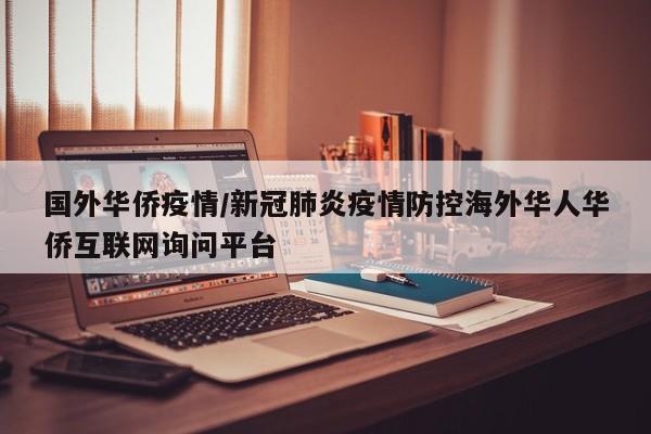 国外华侨疫情/新冠肺炎疫情防控海外华人华侨互联网询问平台