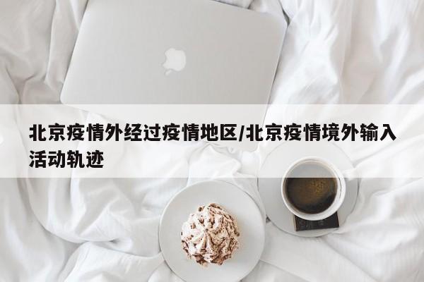 北京疫情外经过疫情地区/北京疫情境外输入活动轨迹