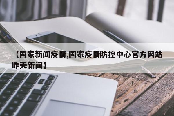 【国家新闻疫情,国家疫情防控中心官方网站昨天新闻】