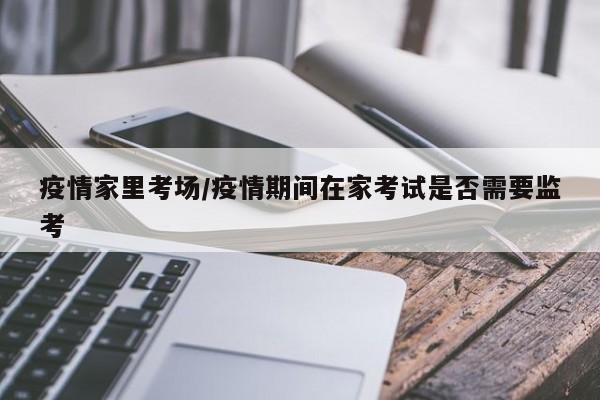疫情家里考场/疫情期间在家考试是否需要监考