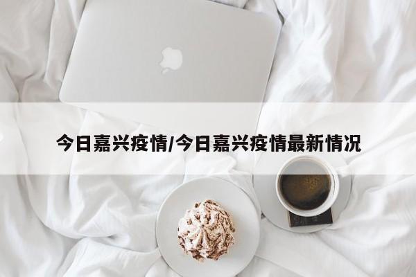 今日嘉兴疫情/今日嘉兴疫情最新情况