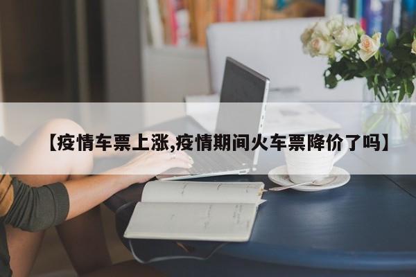 【疫情车票上涨,疫情期间火车票降价了吗】
