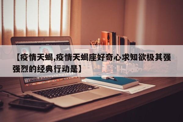 【疫情天蝎,疫情天蝎座好奇心求知欲极其强强烈的经典行动是】