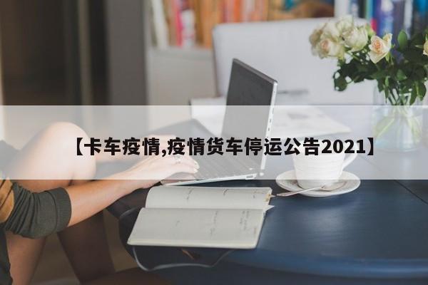 【卡车疫情,疫情货车停运公告2021】