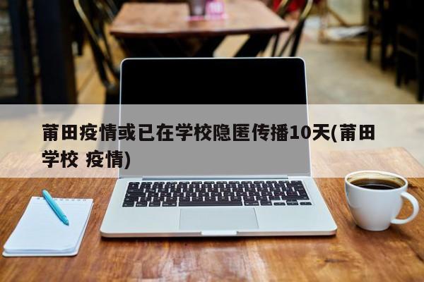莆田疫情或已在学校隐匿传播10天(莆田 学校 疫情)