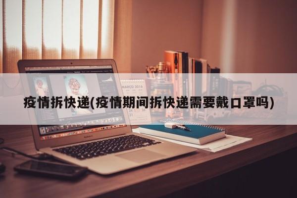 疫情拆快递(疫情期间拆快递需要戴口罩吗)
